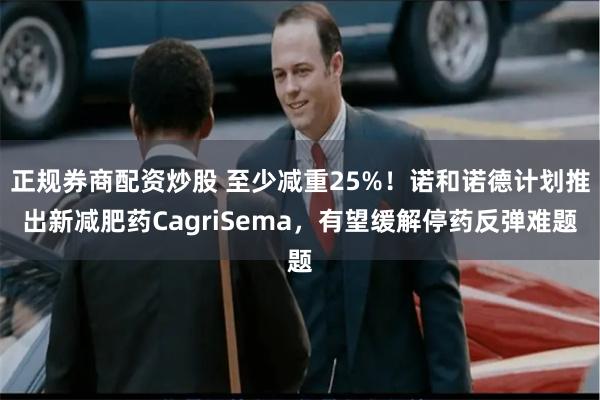 正规券商配资炒股 至少减重25%！诺和诺德计划推出新减肥药CagriSema，有望缓解停药反弹难题