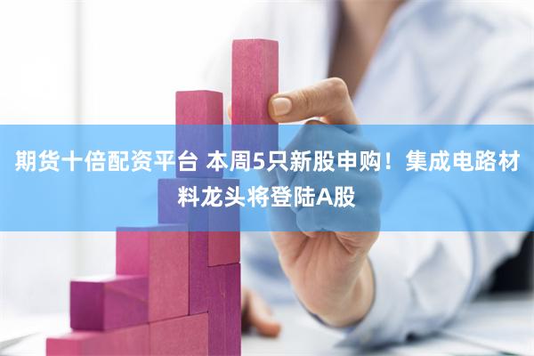 期货十倍配资平台 本周5只新股申购！集成电路材料龙头将登陆A股