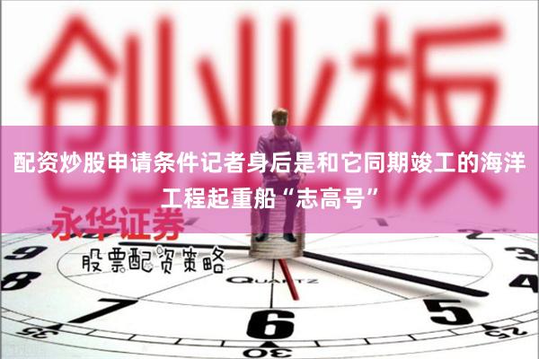 配资炒股申请条件记者身后是和它同期竣工的海洋工程起重船“志高号”