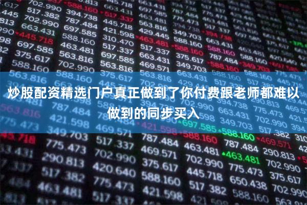 炒股配资精选门户真正做到了你付费跟老师都难以做到的同步买入