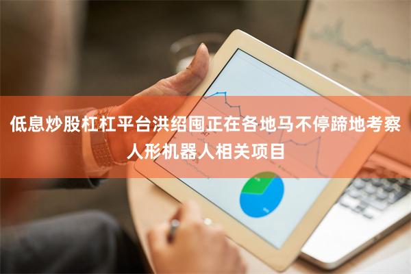 低息炒股杠杠平台洪绍囤正在各地马不停蹄地考察人形机器人相关项目